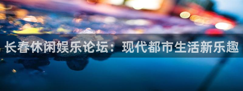 星辉平台下载官网入口在哪：长春休闲娱乐论坛：现代都市生活新乐趣
