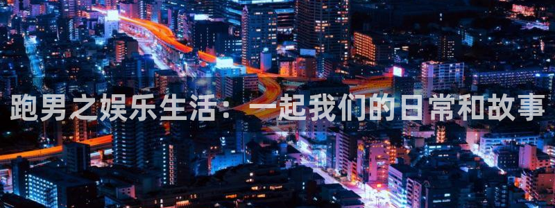 星辉平台平台官方网站：跑男之娱乐生活：一起我们的日常和故事