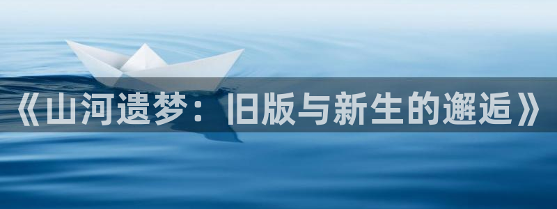 星辉平台注册入口：《山河遗梦：旧版与新生的邂逅》