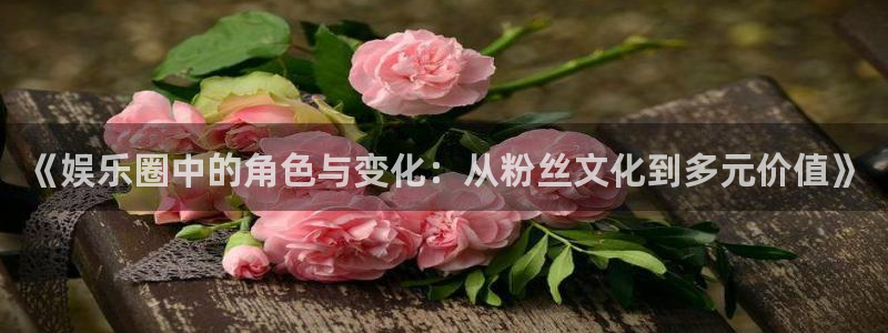 星辉平台预测pc在线预测网址：《娱乐圈中的角色与变化：从粉丝文化到多元价值》